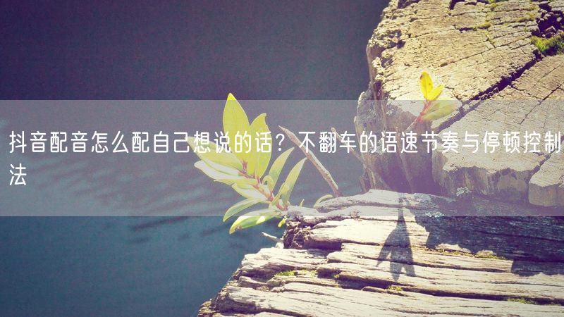 抖音配音怎么配自己想说的话？不翻车的语速节奏与停顿控制法