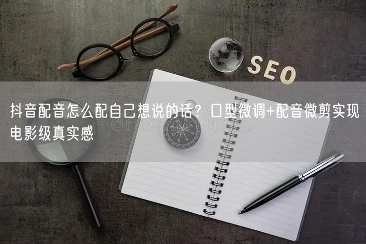 抖音配音怎么配自己想说的话？口型微调+配音微剪实现电影级真实感