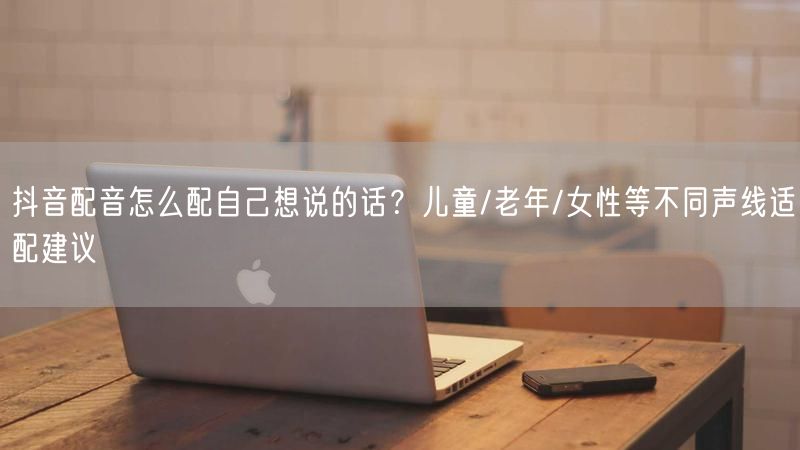抖音配音怎么配自己想说的话？儿童/老年/女性等不同声线适配建议