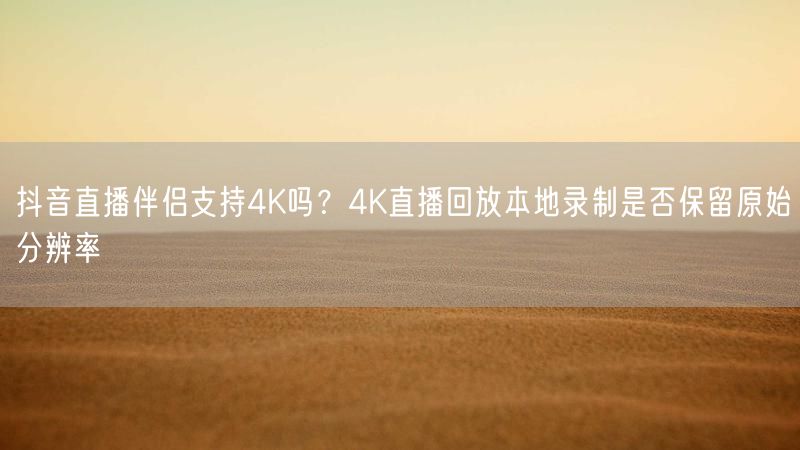 抖音直播伴侣支持4K吗？4K直播回放本地录制是否保留原始分辨率