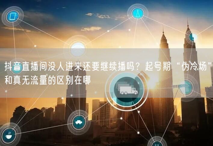 抖音直播间没人进来还要继续播吗？起号期“伪冷场”和真无流量的区别在哪