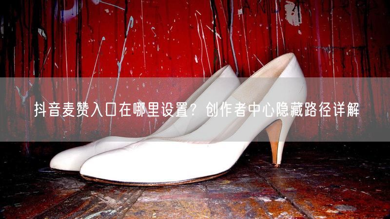 抖音麦赞入口在哪里设置？创作者中心隐藏路径详解