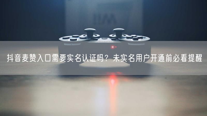 抖音麦赞入口需要实名认证吗？未实名用户开通前必看提醒