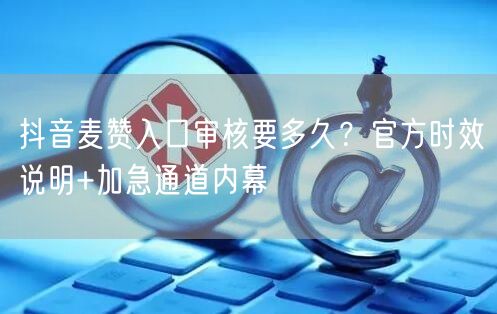 抖音麦赞入口审核要多久？官方时效说明+加急通道内幕
