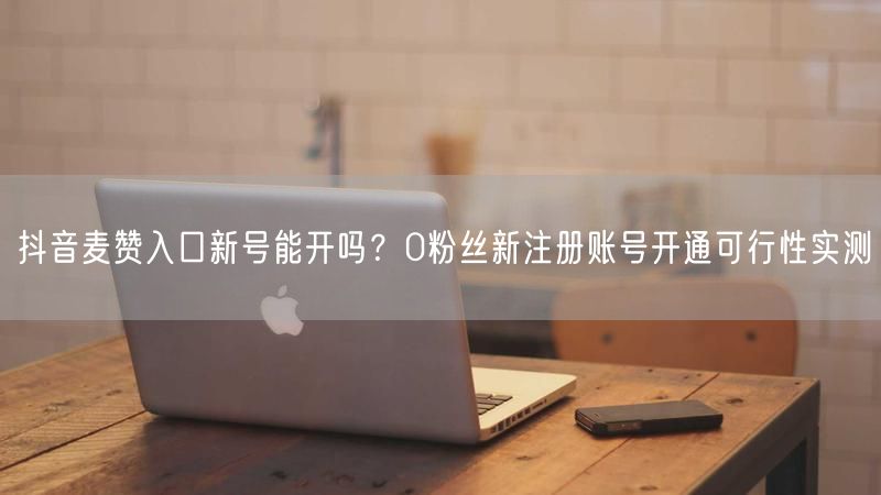 抖音麦赞入口新号能开吗？0粉丝新注册账号开通可行性实测