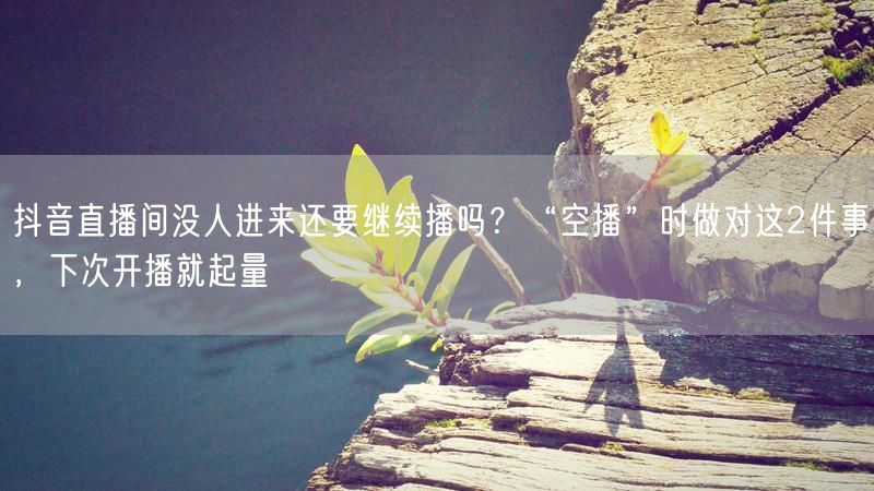 抖音直播间没人进来还要继续播吗？“空播”时做对这2件事，下次开播就起量
