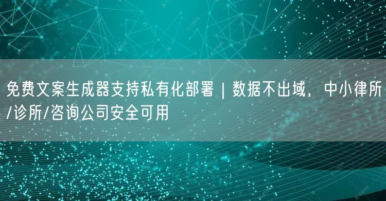 免费文案生成器支持私有化部署｜数据不出域，中小律所/诊所/咨询公司安全可用