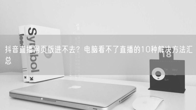 抖音直播网页版进不去？电脑看不了直播的10种解决方法汇总