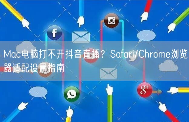 Mac电脑打不开抖音直播？Safari/Chrome浏览器适配设置指南