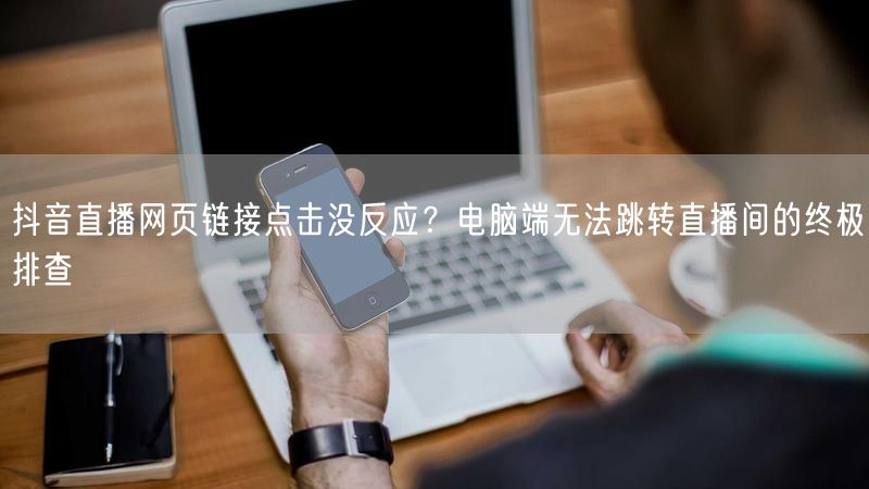 抖音直播网页链接点击没反应？电脑端无法跳转直播间的终极排查