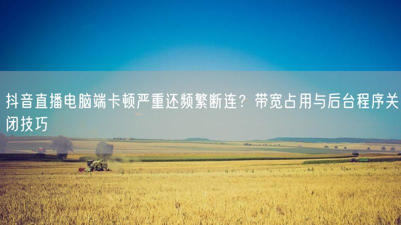 抖音直播电脑端卡顿严重还频繁断连？带宽占用与后台程序关闭技巧