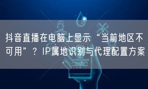 抖音直播在电脑上显示“当前地区不可用”？IP属地识别与代理配置方案