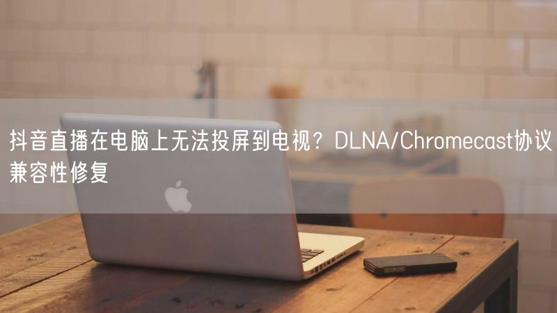 抖音直播在电脑上无法投屏到电视？DLNA/Chromecast协议兼容性修复