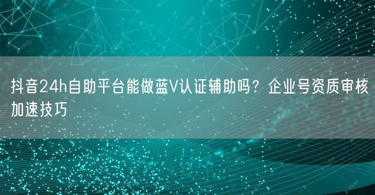 抖音24h自助平台能做蓝V认证辅助吗？企业号资质审核加速技巧