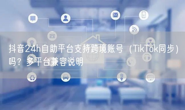 抖音24h自助平台支持跨境账号（TikTok同步）吗？多平台兼容说明