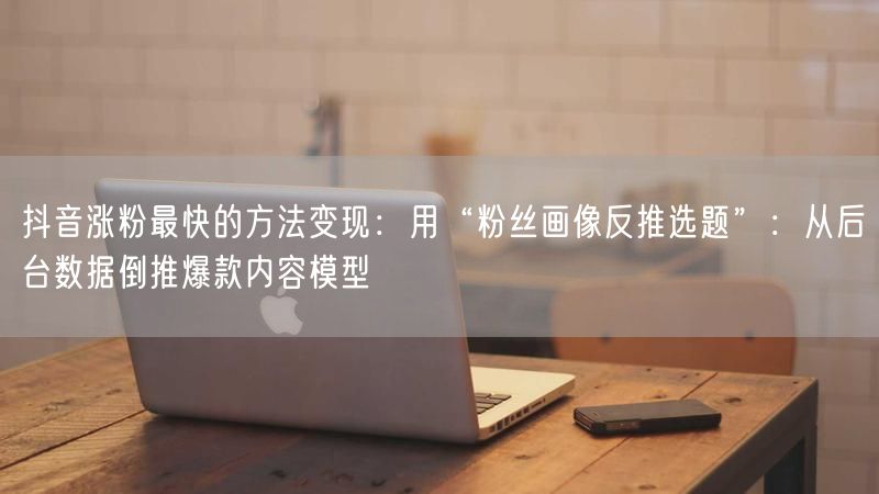 抖音涨粉最快的方法变现：用“粉丝画像反推选题”：从后台数据倒推爆款内容模型
