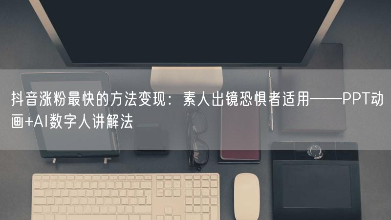 抖音涨粉最快的方法变现：素人出镜恐惧者适用——PPT动画+AI数字人讲解法