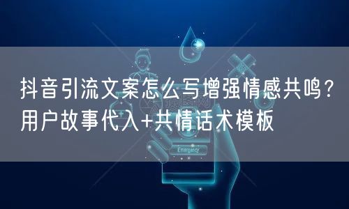 抖音引流文案怎么写增强情感共鸣？用户故事代入+共情话术模板