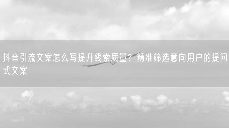抖音引流文案怎么写提升线索质量？精准筛选意向用户的提问式文案