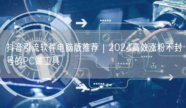 抖音引流软件电脑版推荐｜2024高效涨粉不封号的PC端工具