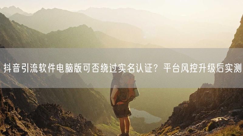 抖音引流软件电脑版可否绕过实名认证？平台风控升级后实测