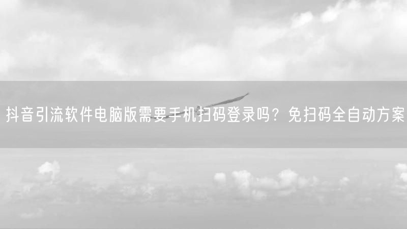 抖音引流软件电脑版需要手机扫码登录吗？免扫码全自动方案