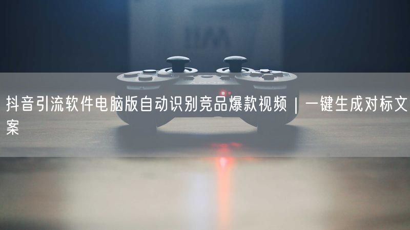 抖音引流软件电脑版自动识别竞品爆款视频｜一键生成对标文案