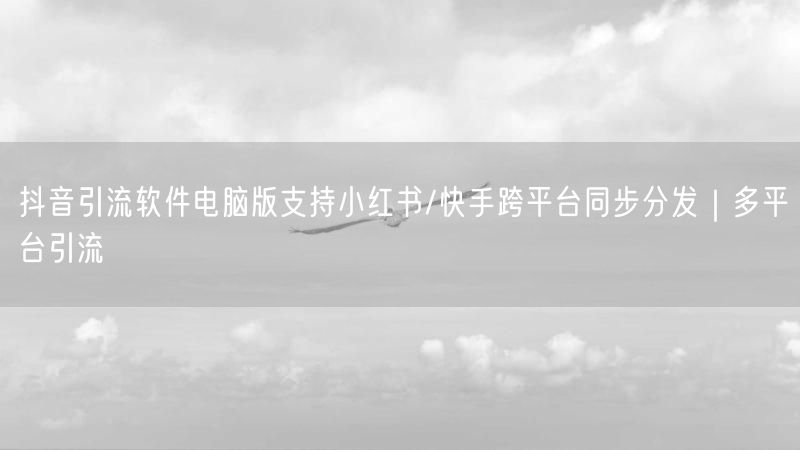 抖音引流软件电脑版支持小红书/快手跨平台同步分发｜多平台引流
