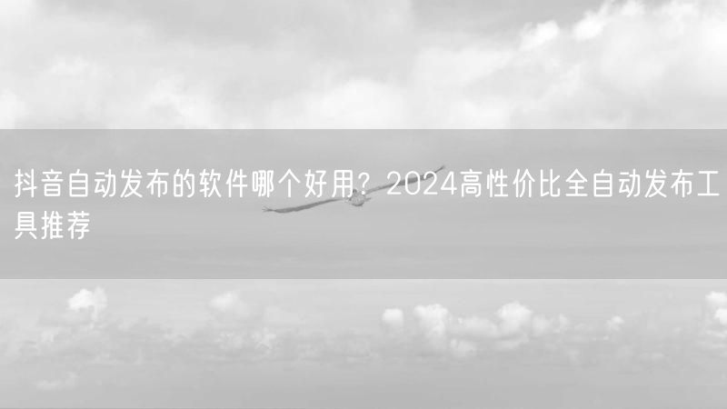 抖音自动发布的软件哪个好用？2024高性价比全自动发布工具推荐