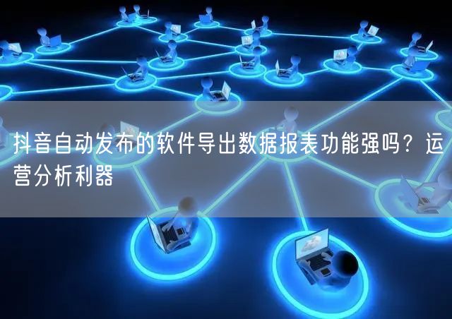 抖音自动发布的软件导出数据报表功能强吗？运营分析利器