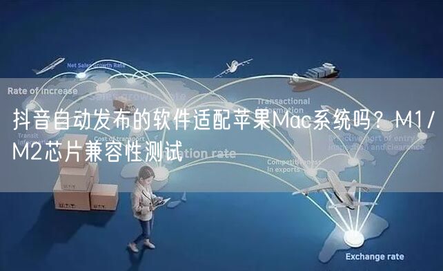 抖音自动发布的软件适配苹果Mac系统吗？M1/M2芯片兼容性测试