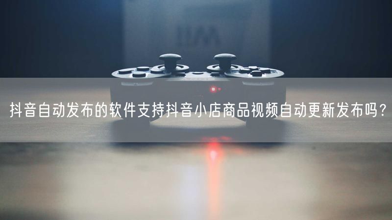 抖音自动发布的软件支持抖音小店商品视频自动更新发布吗？