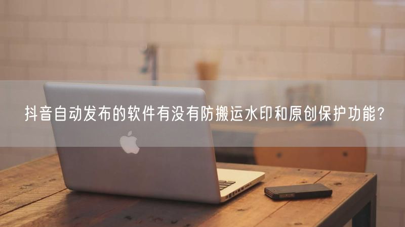 抖音自动发布的软件有没有防搬运水印和原创保护功能？