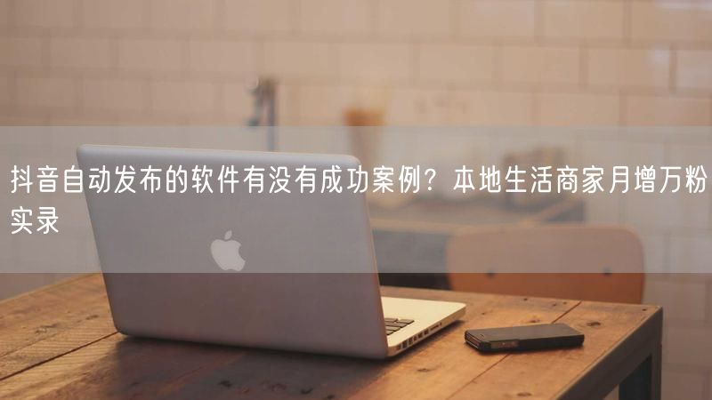 抖音自动发布的软件有没有成功案例？本地生活商家月增万粉实录