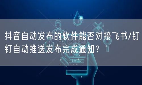 抖音自动发布的软件能否对接飞书/钉钉自动推送发布完成通知？