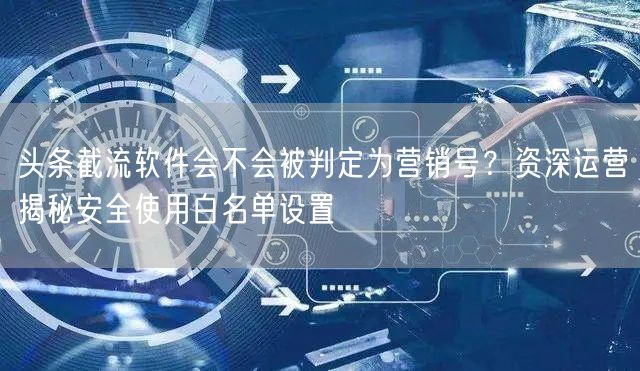 头条截流软件会不会被判定为营销号？资深运营揭秘安全使用白名单设置