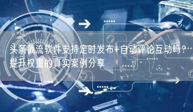 头条截流软件支持定时发布+自动评论互动吗？提升权重的真实案例分享