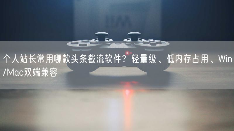 个人站长常用哪款头条截流软件？轻量级、低内存占用、Win/Mac双端兼容