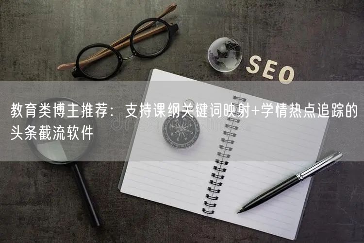教育类博主推荐：支持课纲关键词映射+学情热点追踪的头条截流软件