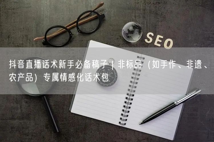 抖音直播话术新手必备稿子｜非标品（如手作、非遗、农产品）专属情感化话术包