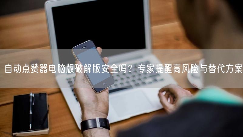 自动点赞器电脑版破解版安全吗？专家提醒高风险与替代方案