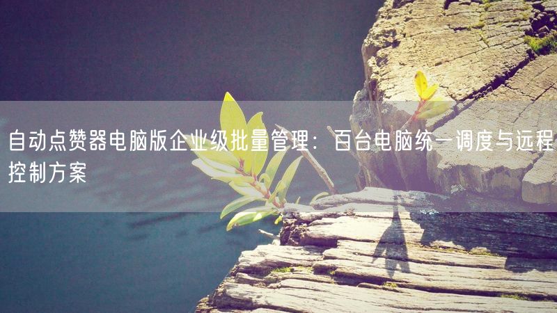 自动点赞器电脑版企业级批量管理：百台电脑统一调度与远程控制方案