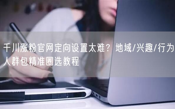 千川涨粉官网定向设置太难？地域/兴趣/行为人群包精准圈选教程