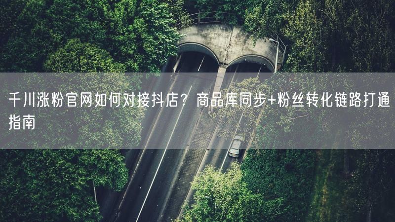 千川涨粉官网如何对接抖店？商品库同步+粉丝转化链路打通指南