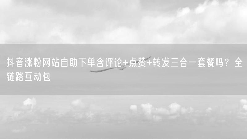 抖音涨粉网站自助下单含评论+点赞+转发三合一套餐吗？全链路互动包