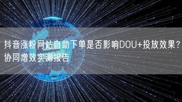 抖音涨粉网站自助下单是否影响DOU+投放效果？协同增效实测报告