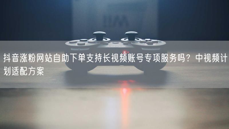 抖音涨粉网站自助下单支持长视频账号专项服务吗？中视频计划适配方案