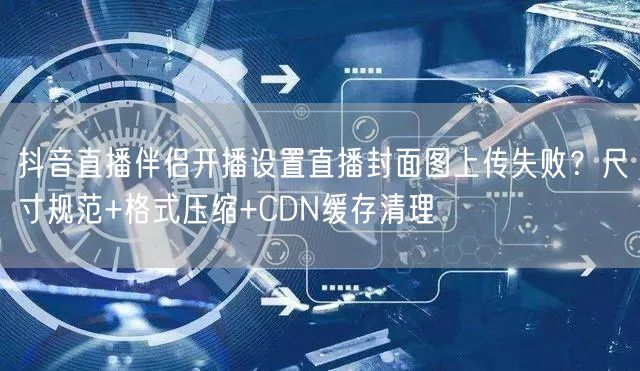 抖音直播伴侣开播设置直播封面图上传失败？尺寸规范+格式压缩+CDN缓存清理