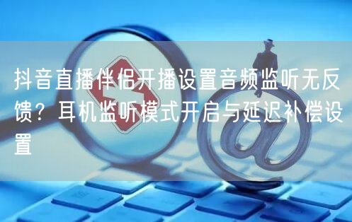 抖音直播伴侣开播设置音频监听无反馈？耳机监听模式开启与延迟补偿设置