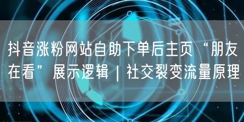 抖音涨粉网站自助下单后主页“朋友在看”展示逻辑｜社交裂变流量原理